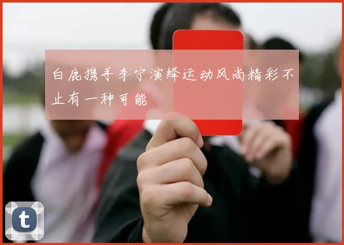 白鹿携手李宁演绎运动风尚精彩不止有一种可能