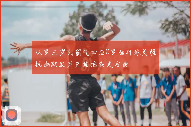 从罗三岁到霸气回应C罗面对球员骚扰幽默发声直接抱我更方便