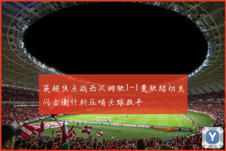 英超焦点战西汉姆联1-1曼联绍切克闪击谢什科压哨头球扳平