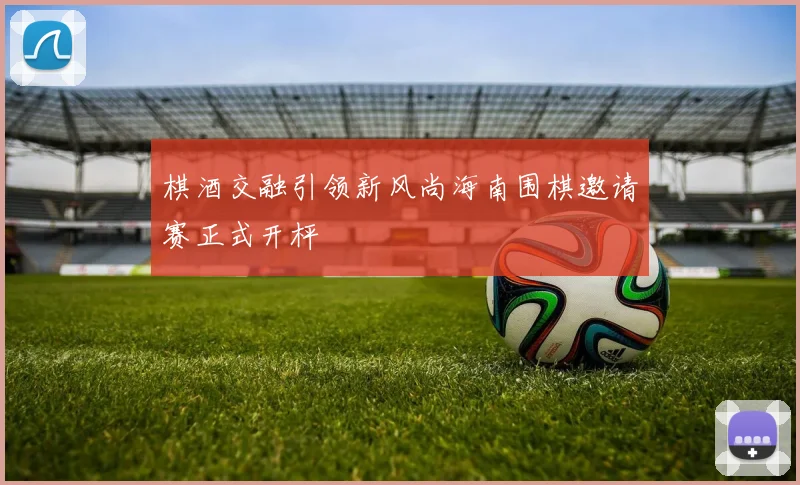 棋酒交融引领新风尚海南围棋邀请赛正式开枰