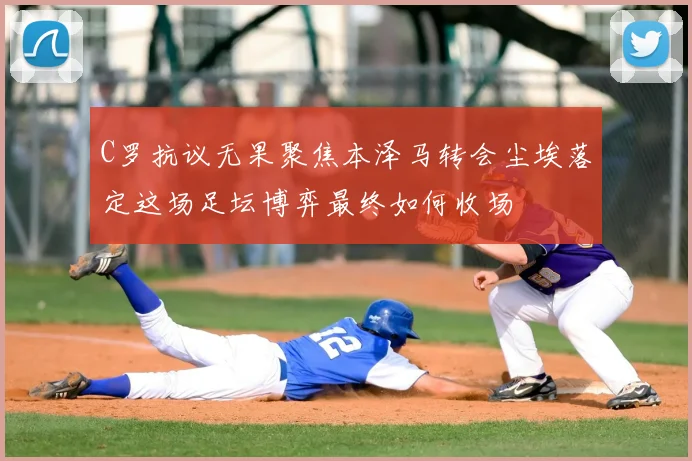 C罗抗议无果聚焦本泽马转会尘埃落定这场足坛博弈最终如何收场