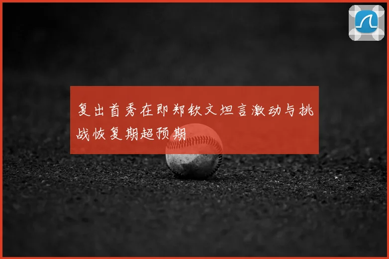 复出首秀在即郑钦文坦言激动与挑战恢复期超预期