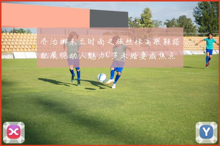 乔治娜米兰时尚之旅丝袜高跟鞋搭配展现动人魅力C罗未婚妻成焦点