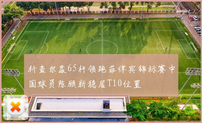 科查尔轰65杆领跑菲律宾锦标赛中国球员陈顾新稳居T10位置