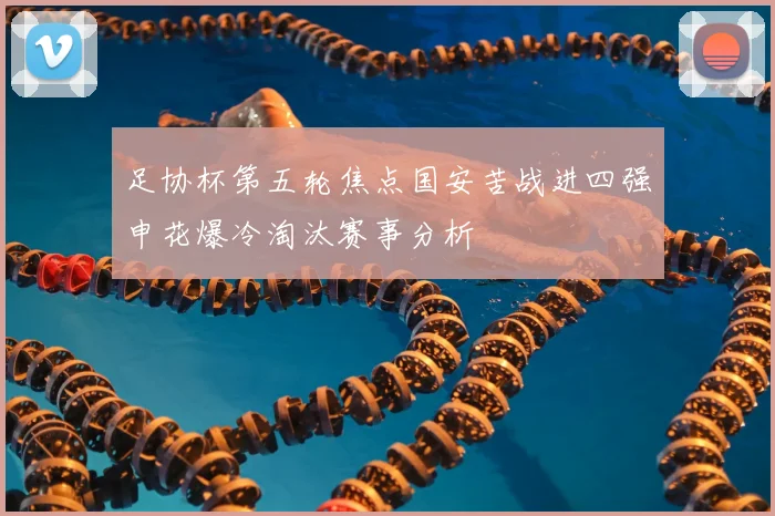 足协杯第五轮焦点国安苦战进四强申花爆冷淘汰赛事分析